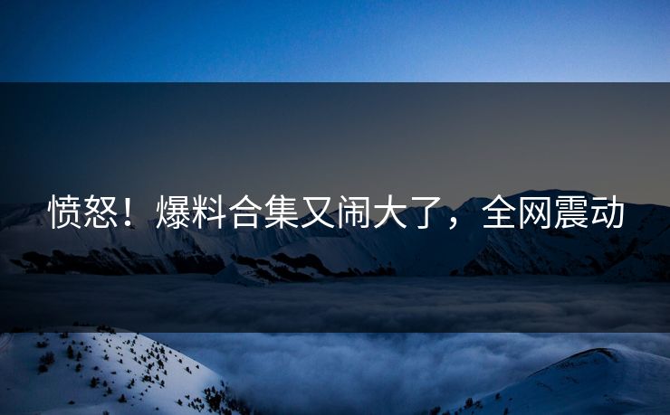 愤怒！爆料合集又闹大了，全网震动