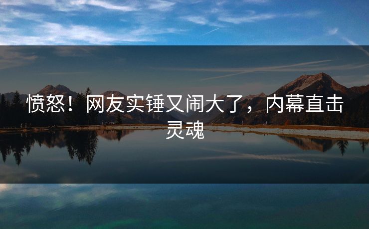 愤怒！网友实锤又闹大了，内幕直击灵魂