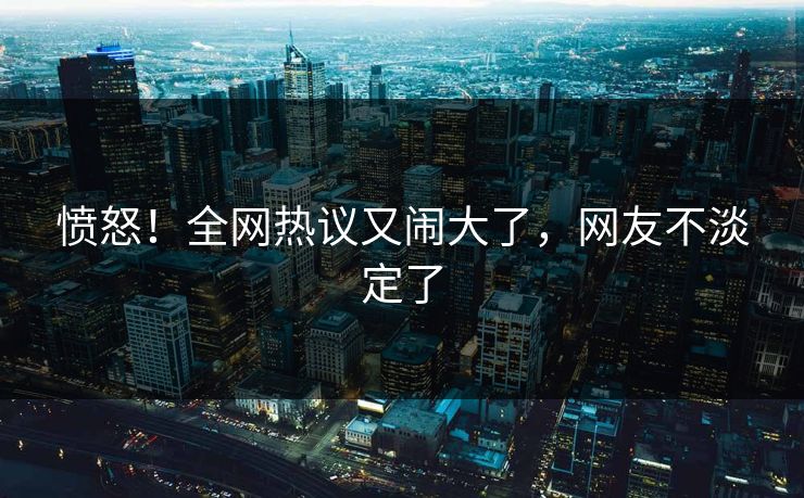愤怒！全网热议又闹大了，网友不淡定了