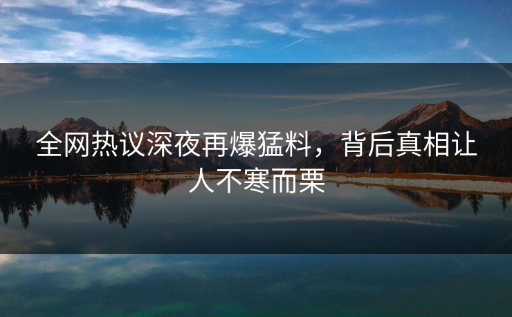 全网热议深夜再爆猛料，背后真相让人不寒而栗