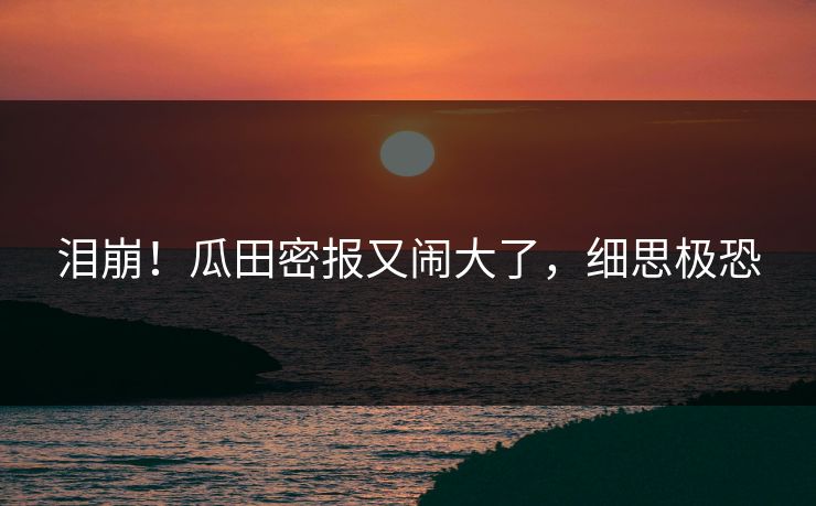 泪崩！瓜田密报又闹大了，细思极恐