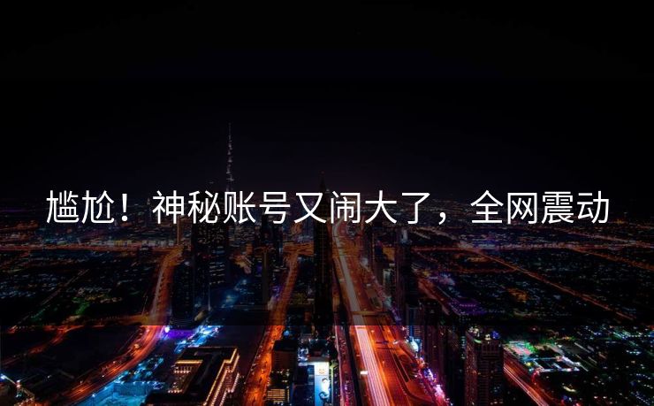 尴尬！神秘账号又闹大了，全网震动