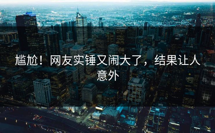 尴尬！网友实锤又闹大了，结果让人意外