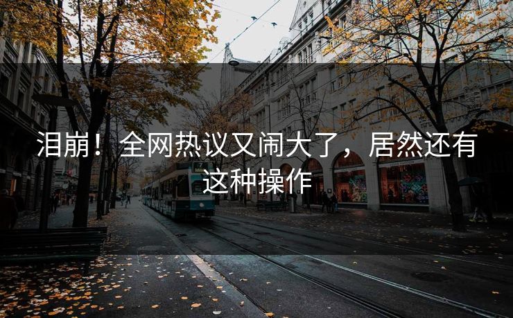 泪崩！全网热议又闹大了，居然还有这种操作