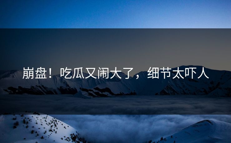 崩盘！吃瓜又闹大了，细节太吓人