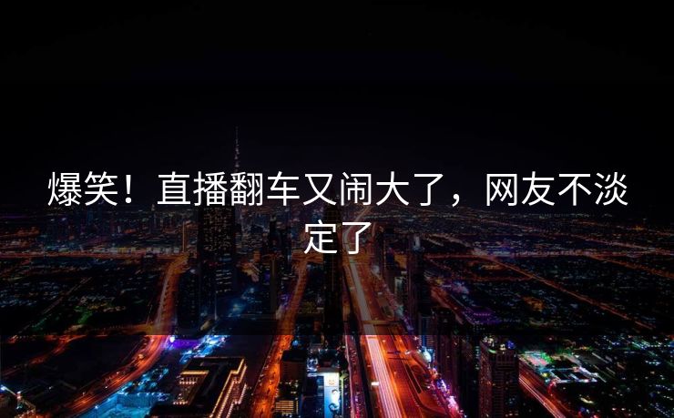 爆笑！直播翻车又闹大了，网友不淡定了