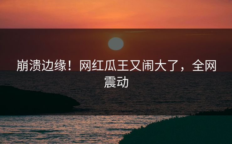 崩溃边缘！网红瓜王又闹大了，全网震动