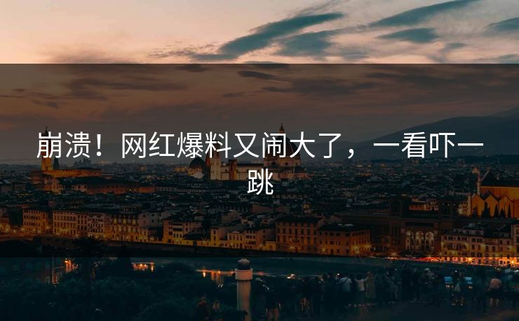 崩溃！网红爆料又闹大了，一看吓一跳