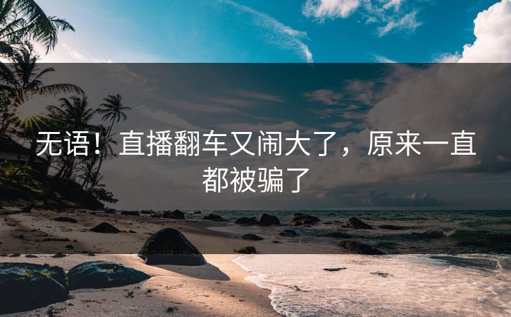 无语！直播翻车又闹大了，原来一直都被骗了