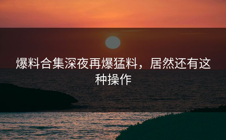 爆料合集深夜再爆猛料，居然还有这种操作