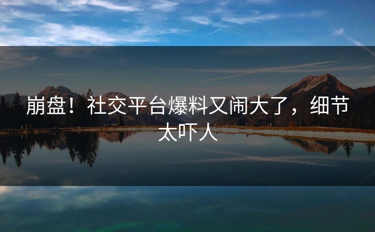 崩盘！社交平台爆料又闹大了，细节太吓人