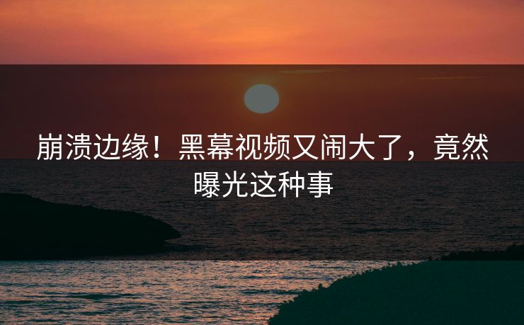 崩溃边缘！黑幕视频又闹大了，竟然曝光这种事