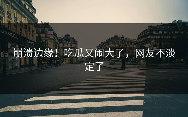 崩溃边缘！吃瓜又闹大了，网友不淡定了