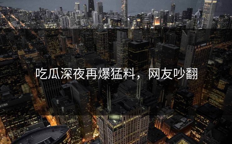 吃瓜深夜再爆猛料，网友吵翻