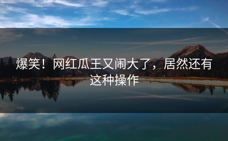 爆笑！网红瓜王又闹大了，居然还有这种操作
