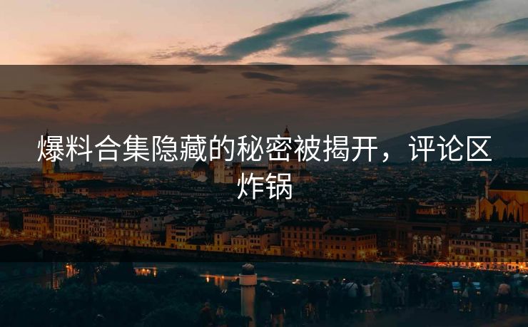 爆料合集隐藏的秘密被揭开，评论区炸锅