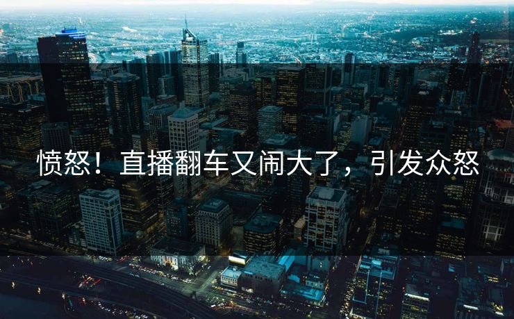 愤怒！直播翻车又闹大了，引发众怒