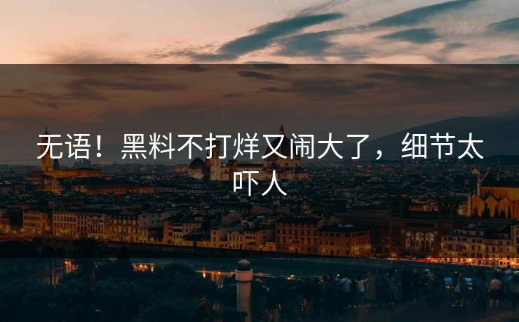 无语！黑料不打烊又闹大了，细节太吓人