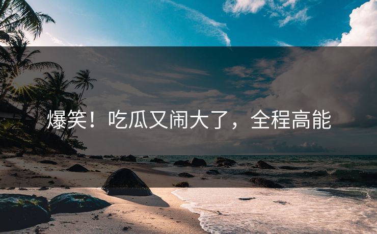爆笑！吃瓜又闹大了，全程高能