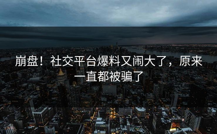 崩盘！社交平台爆料又闹大了，原来一直都被骗了