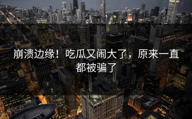 崩溃边缘！吃瓜又闹大了，原来一直都被骗了