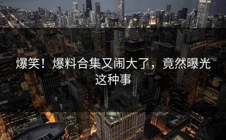 爆笑！爆料合集又闹大了，竟然曝光这种事