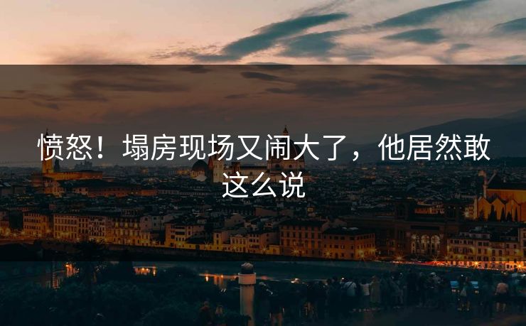 愤怒！塌房现场又闹大了，他居然敢这么说