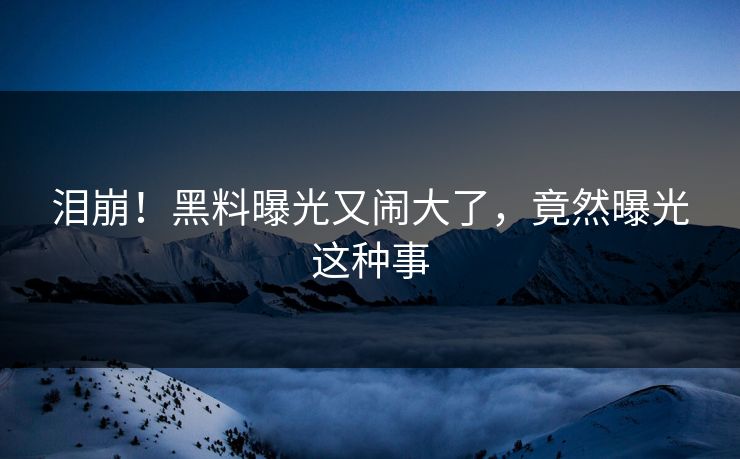 泪崩！黑料曝光又闹大了，竟然曝光这种事