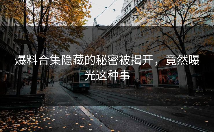 爆料合集隐藏的秘密被揭开，竟然曝光这种事