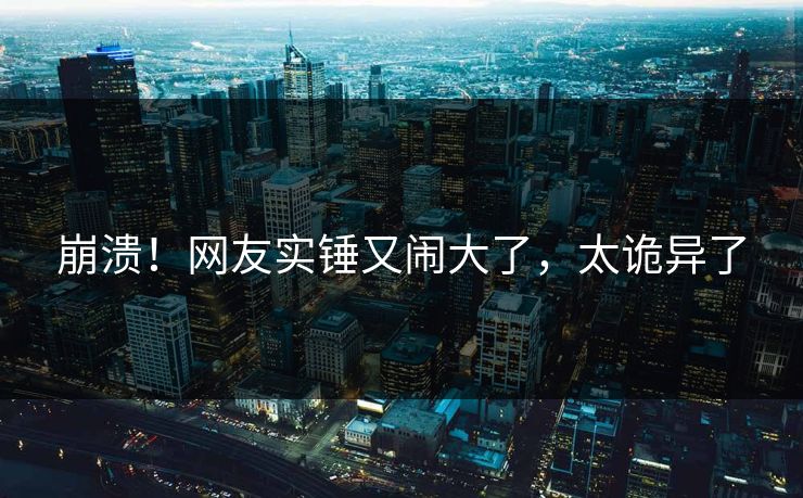 崩溃！网友实锤又闹大了，太诡异了