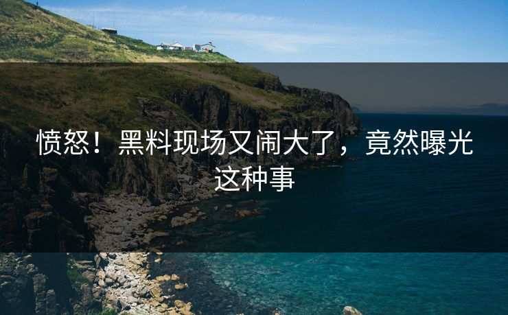 愤怒！黑料现场又闹大了，竟然曝光这种事