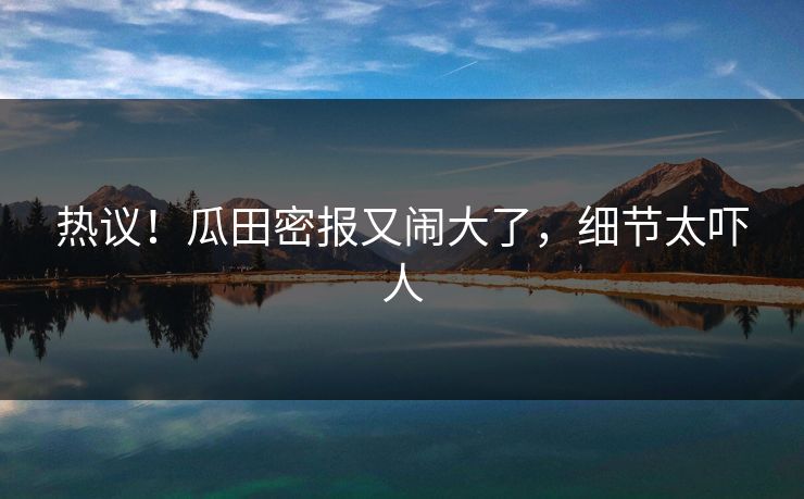 热议！瓜田密报又闹大了，细节太吓人