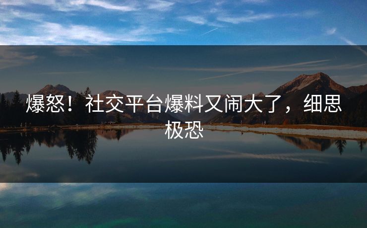 爆怒！社交平台爆料又闹大了，细思极恐