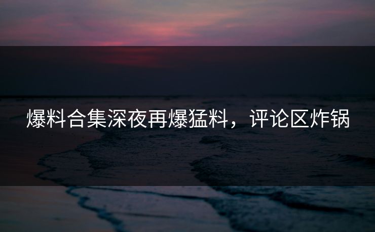 爆料合集深夜再爆猛料，评论区炸锅