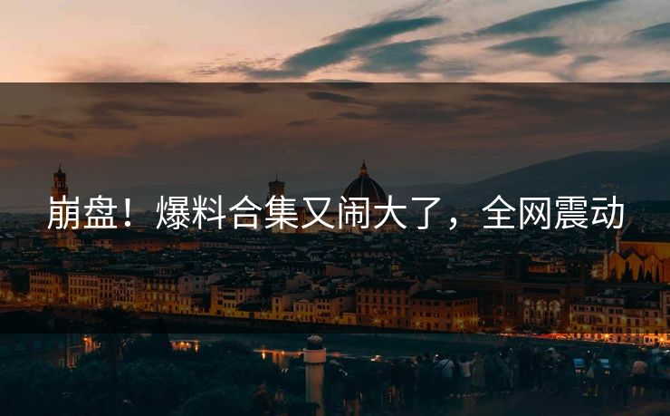 崩盘！爆料合集又闹大了，全网震动