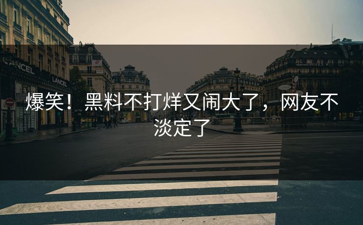 爆笑！黑料不打烊又闹大了，网友不淡定了
