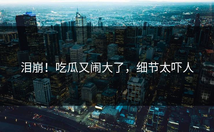 泪崩！吃瓜又闹大了，细节太吓人