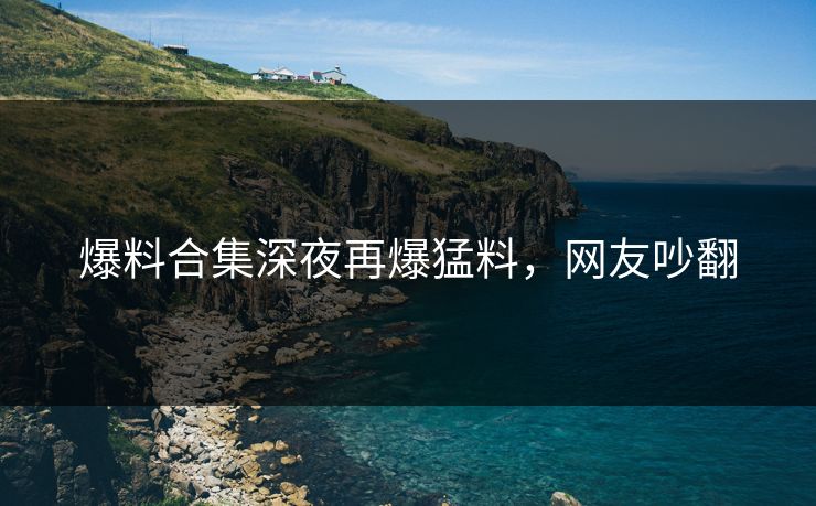 爆料合集深夜再爆猛料，网友吵翻
