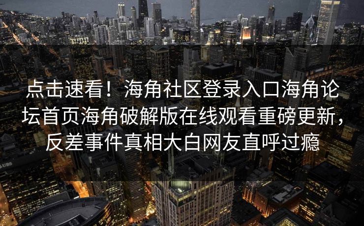 点击速看！海角社区登录入口海角论坛首页海角破解版在线观看重磅更新，反差事件真相大白网友直呼过瘾