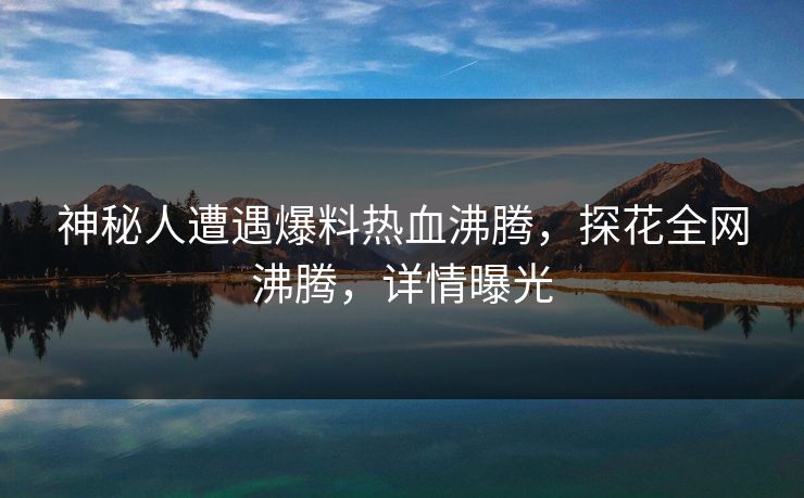 神秘人遭遇爆料热血沸腾，探花全网沸腾，详情曝光