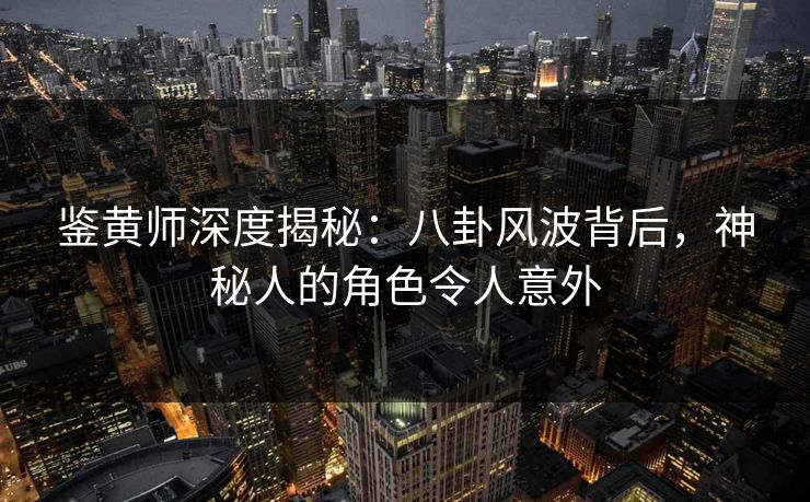 鉴黄师深度揭秘：八卦风波背后，神秘人的角色令人意外