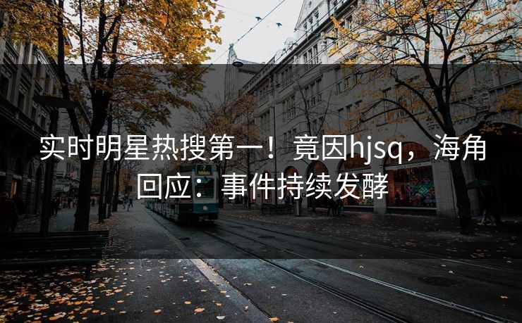 实时明星热搜第一！竟因hjsq，海角回应：事件持续发酵