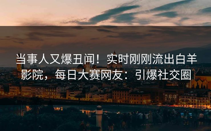 当事人又爆丑闻！实时刚刚流出白羊影院，每日大赛网友：引爆社交圈