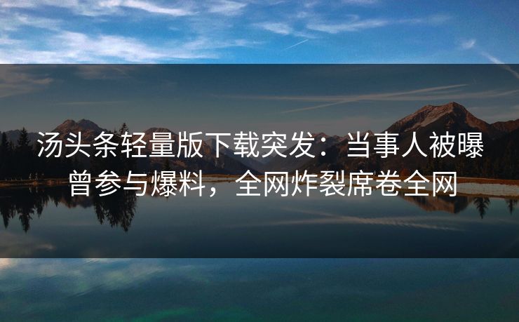 汤头条轻量版下载突发：当事人被曝曾参与爆料，全网炸裂席卷全网