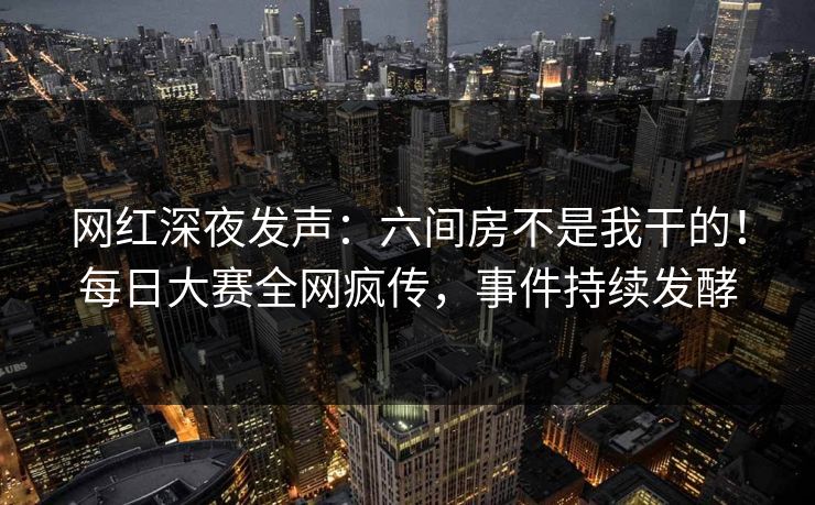 网红深夜发声：六间房不是我干的！每日大赛全网疯传，事件持续发酵