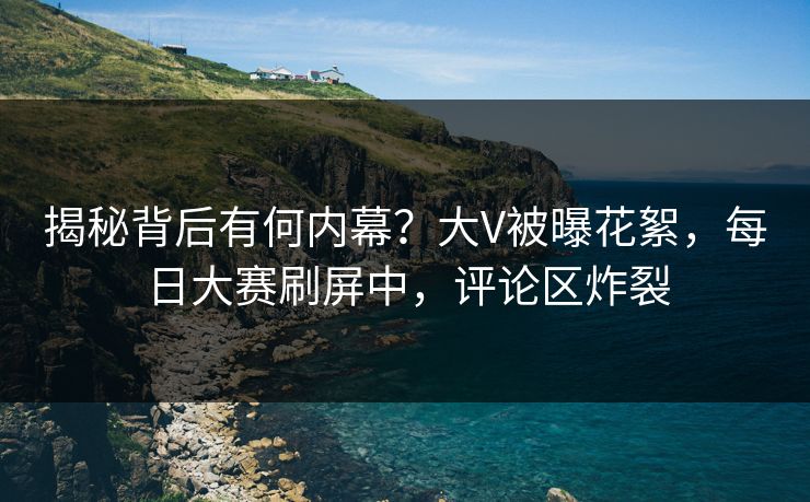 揭秘背后有何内幕？大V被曝花絮，每日大赛刷屏中，评论区炸裂