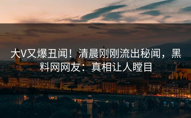 大V又爆丑闻！清晨刚刚流出秘闻，黑料网网友：真相让人瞠目