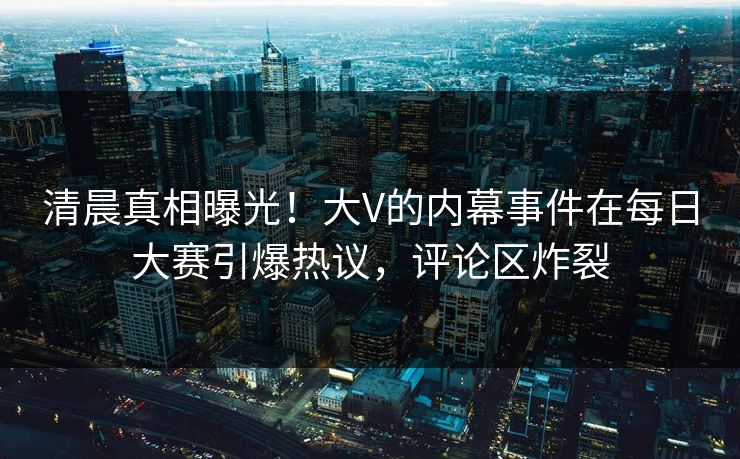 清晨真相曝光！大V的内幕事件在每日大赛引爆热议，评论区炸裂