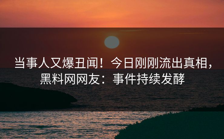 当事人又爆丑闻！今日刚刚流出真相，黑料网网友：事件持续发酵