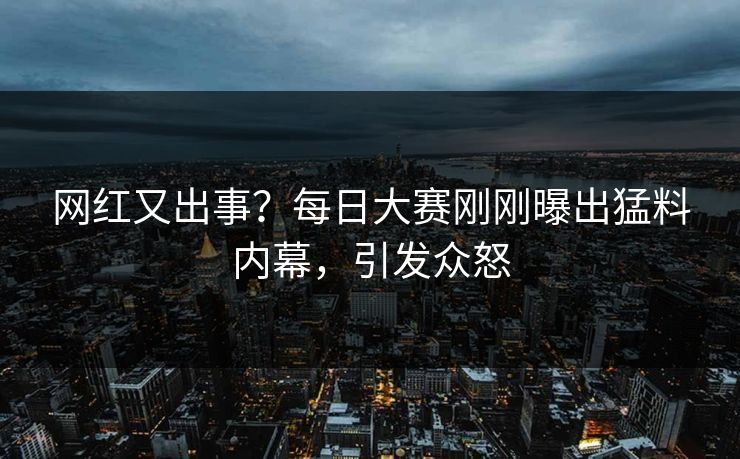 网红又出事？每日大赛刚刚曝出猛料内幕，引发众怒
